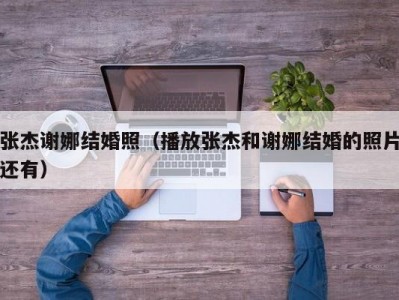张杰谢娜结婚照（播放张杰和谢娜结婚的照片还有）