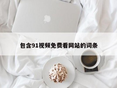 包含91视频免费看网站的词条