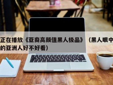正在播放《亚裔高颜值黑人极品》（黑人眼中的亚洲人好不好看）