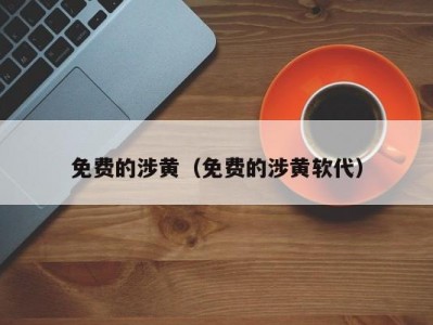 免费的涉黄（免费的涉黄软代）
