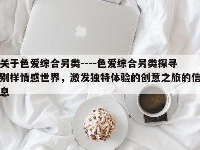 关于色爱综合另类----色爱综合另类探寻别样情感世界，激发独特体验的创意之旅的信息