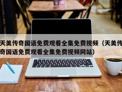 天美传奇国语免费观看全集免费视频（天美传奇国语免费观看全集免费视频网站）