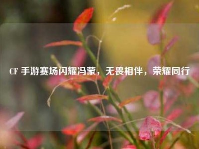 CF 手游赛场闪耀冯蒙，无畏相伴，荣耀同行