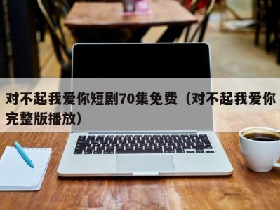 对不起我爱你短剧70集免费（对不起我爱你完整版播放）