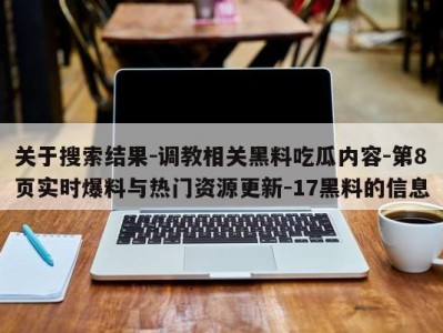 关于搜索结果-调教相关黑料吃瓜内容-第8页实时爆料与热门资源更新-17黑料的信息