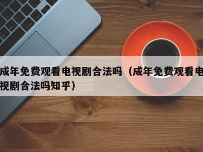 成年免费观看电视剧合法吗（成年免费观看电视剧合法吗知乎）