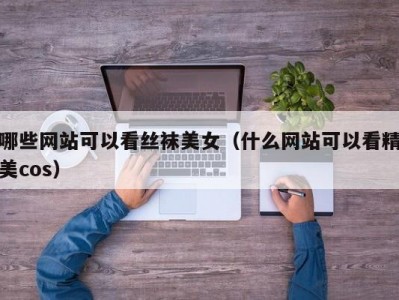 哪些网站可以看丝袜美女（什么网站可以看精美cos）