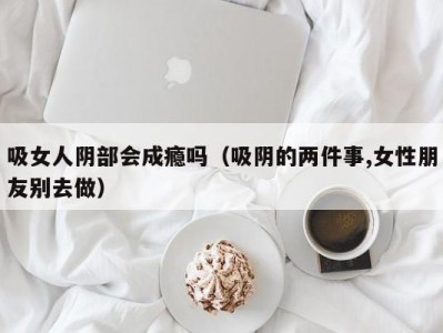吸女人阴部会成瘾吗（吸阴的两件事,女性朋友别去做）