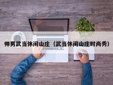 帅男武当休闲山庄（武当休闲山庄时尚秀）