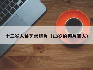 十三岁人体艺术照片（13岁的照片真人）