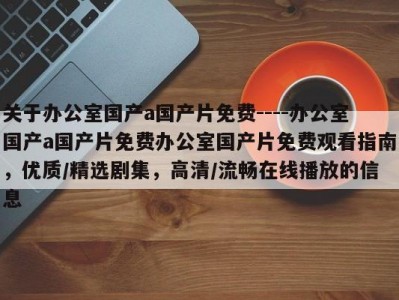 关于办公室国产a国产片免费----办公室国产a国产片免费办公室国产片免费观看指南，优质/精选剧集，高清/流畅在线播放的信息