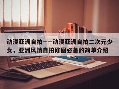 动漫亚洲自拍----动漫亚洲自拍二次元少女，亚洲风情自拍修图必备的简单介绍