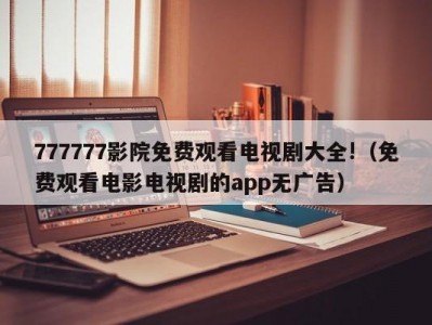 777777影院免费观看电视剧大全!（免费观看电影电视剧的app无广告）