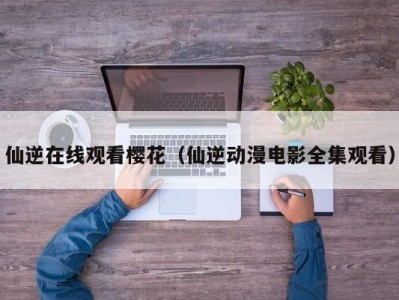 仙逆在线观看樱花（仙逆动漫电影全集观看）