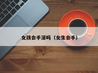 女孩会手淫吗（女生会手）