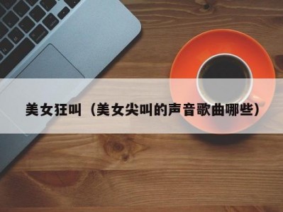 美女狂叫（美女尖叫的声音歌曲哪些）
