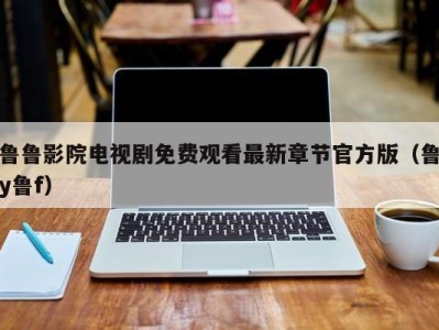 鲁鲁影院电视剧免费观看最新章节官方版（鲁y鲁f）
