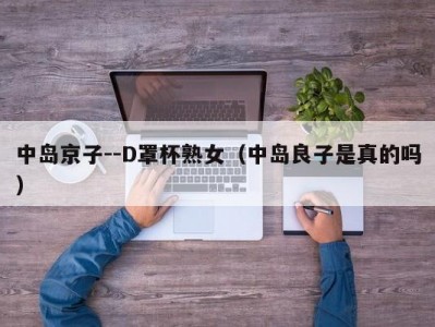 中岛京子--D罩杯熟女（中岛良子是真的吗）