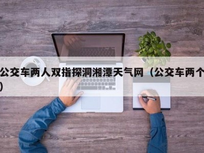 公交车两人双指探洞湘潭天气网（公交车两个）