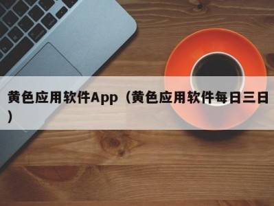 黄色应用软件App（黄色应用软件每日三日）
