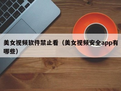 美女视频软件禁止看（美女视频安全app有哪些）