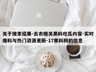 关于搜索结果-去衣相关黑料吃瓜内容-实时爆料与热门资源更新-17黑料网的信息