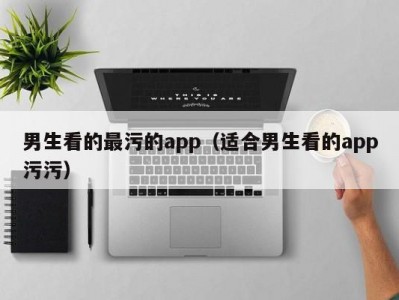 男生看的最污的app（适合男生看的app污污）