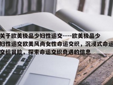 关于欧美极品少妇性运交----欧美极品少妇性运交欧美风尚女性命运交织，沉浸式命运交织冒险，探索命运交织奇遇的信息