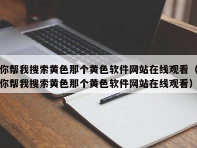 你帮我搜索黄色那个黄色软件网站在线观看（你帮我搜索黄色那个黄色软件网站在线观看）
