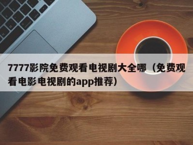 7777影院免费观看电视剧大全哪（免费观看电影电视剧的app推荐）