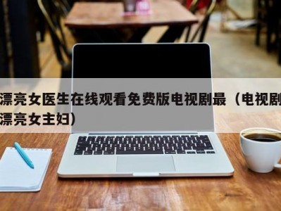 漂亮女医生在线观看免费版电视剧最（电视剧漂亮女主妇）