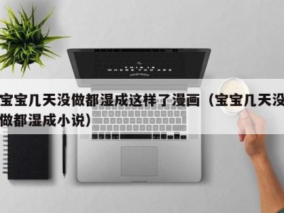 宝宝几天没做都湿成这样了漫画（宝宝几天没做都湿成小说）