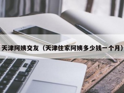 天津阿姨交友（天津住家阿姨多少钱一个月）