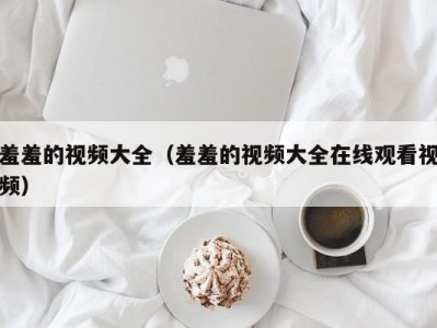 羞羞的视频大全（羞羞的视频大全在线观看视频）