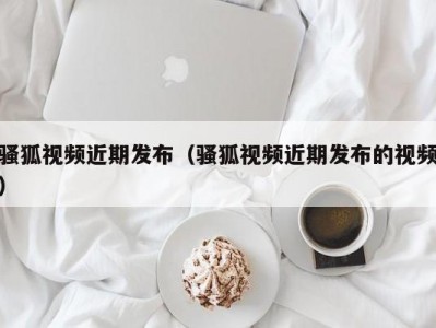 骚狐视频近期发布（骚狐视频近期发布的视频）