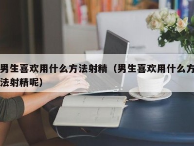 男生喜欢用什么方法射精（男生喜欢用什么方法射精呢）