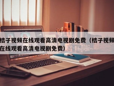 桔子视频在线观看高清电视剧免费（桔子视频在线观看高清电视剧免费）