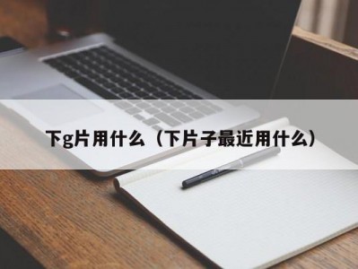 下g片用什么（下片子最近用什么）