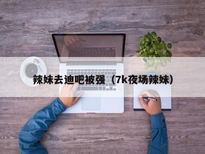 辣妹去迪吧被强（7k夜场辣妹）