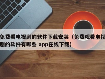 免费看电视剧的软件下载安装（免费观看电视剧的软件有哪些 app在线下载）