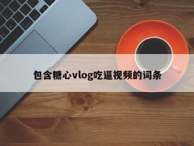 包含糖心vlog吃逼视频的词条