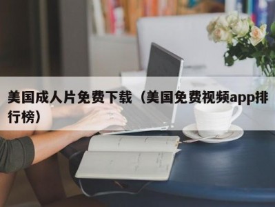 美国成人片免费下载（美国免费视频app排行榜）