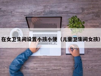 在女卫生间设置小孩小便（儿童卫生间女孩）