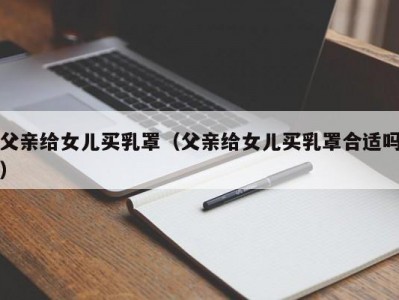 父亲给女儿买乳罩（父亲给女儿买乳罩合适吗）