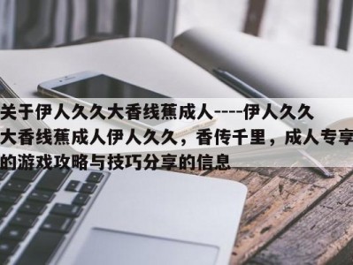 关于伊人久久大香线蕉成人----伊人久久大香线蕉成人伊人久久，香传千里，成人专享的游戏攻略与技巧分享的信息
