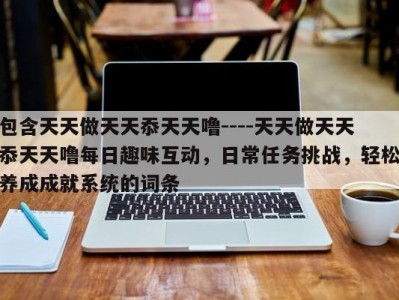 包含天天做天天忝天天噜----天天做天天忝天天噜每日趣味互动，日常任务挑战，轻松养成成就系统的词条