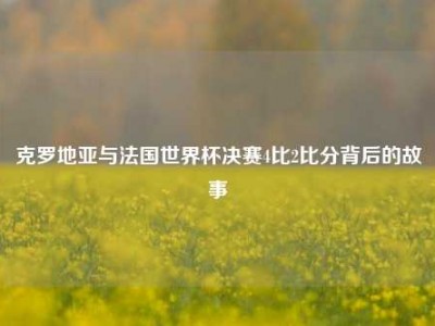 克罗地亚与法国世界杯决赛4比2比分背后的故事