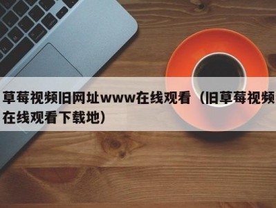 草莓视频旧网址www在线观看（旧草莓视频在线观看下载地）