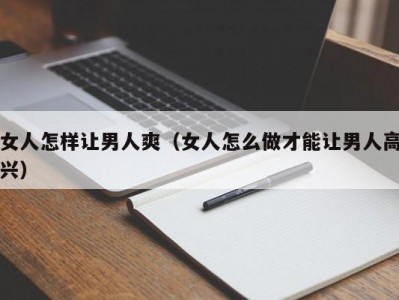 女人怎样让男人爽（女人怎么做才能让男人高兴）