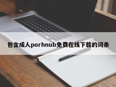包含成人porhnub免费在线下载的词条